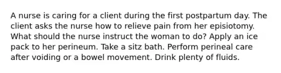 A nurse is caring for a client during the first postpartum day. The client asks the nurse how to relieve pain from her episiotomy. What should the nurse instruct the woman to do? Apply an ice pack to her perineum. Take a sitz bath. Perform perineal care after voiding or a bowel movement. Drink plenty of fluids.