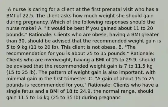 -A nurse is caring for a client at the first prenatal visit who has a BMI of 22.5. The client asks how much weight she should gain during pregnancy. Which of the following responses should the nurse make? A. "It would be best if you gained about 11 to 20 pounds." Rationale: Clients who are obese, having a BMI greater than 30, should be advised that the recommended weight gain is 5 to 9 kg (11 to 20 lb). This client is not obese. B. "The recommendation for you is about 25 to 35 pounds." Rationale: Clients who are overweight, having a BMI of 25 to 29.9, should be advised that the recommended weight gain is 7 to 11.5 kg (15 to 25 lb). The pattern of weight gain is also important, with minimal gain in the first trimester. C. "A gain of about 15 to 25 pounds is recommended for you." Rationale: Clients who have a single fetus and a BMI of 18 to 24.9, the normal range, should gain 11.5 to 16 kg (25 to 35 lb) during pregnanc