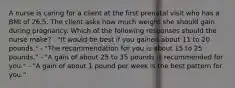 A nurse is caring for a client at the first prenatal visit who has a BMI of 26.5. The client asks how much weight she should gain during pregnancy. Which of the following responses should the nurse make? - "It would be best if you gained about 11 to 20 pounds." - "The recommendation for you is about 15 to 25 pounds." - "A gain of about 25 to 35 pounds is recommended for you." - "A gain of about 1 pound per week is the best pattern for you."