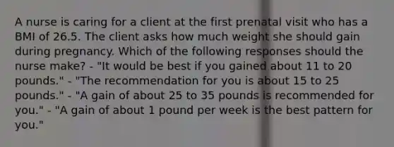 A nurse is caring for a client at the first prenatal visit who has a BMI of 26.5. The client asks how much weight she should gain during pregnancy. Which of the following responses should the nurse make? - "It would be best if you gained about 11 to 20 pounds." - "The recommendation for you is about 15 to 25 pounds." - "A gain of about 25 to 35 pounds is recommended for you." - "A gain of about 1 pound per week is the best pattern for you."