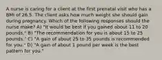 A nurse is caring for a client at the first prenatal visit who has a BMI of 26.5. The client asks how much weight she should gain during pregnancy. Which of the following responses should the nurse make? A) "It would be best if you gained about 11 to 20 pounds." B) "The recommendation for you is about 15 to 25 pounds." C) "A gain of about 25 to 35 pounds is recommended for you." D) "A gain of about 1 pound per week is the best pattern for you."