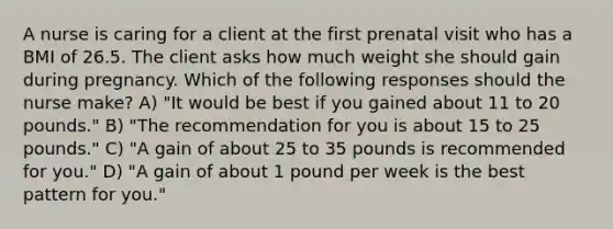 A nurse is caring for a client at the first prenatal visit who has a BMI of 26.5. The client asks how much weight she should gain during pregnancy. Which of the following responses should the nurse make? A) "It would be best if you gained about 11 to 20 pounds." B) "The recommendation for you is about 15 to 25 pounds." C) "A gain of about 25 to 35 pounds is recommended for you." D) "A gain of about 1 pound per week is the best pattern for you."