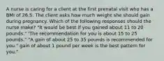 A nurse is caring for a client at the first prenatal visit who has a BMI of 26.5. The client asks how much weight she should gain during pregnancy. Which of the following responses should the nurse make? "It would be best if you gained about 11 to 20 pounds." 'The recommendation for you is about 15 to 25 pounds." "A gain of about 25 to 35 pounds is recommended for you." gain of about 1 pound per week is the best pattern for you."