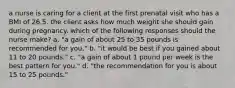 a nurse is caring for a client at the first prenatal visit who has a BMI of 26.5. the client asks how much weight she should gain during pregnancy. which of the following responses should the nurse make? a. "a gain of about 25 to 35 pounds is recommended for you." b. "it would be best if you gained about 11 to 20 pounds." c. "a gain of about 1 pound per week is the best pattern for you." d. "the recommendation for you is about 15 to 25 pounds."