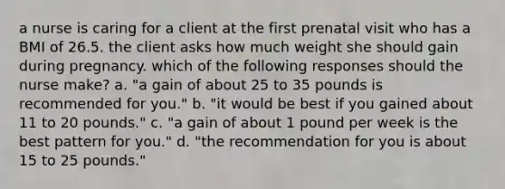 a nurse is caring for a client at the first prenatal visit who has a BMI of 26.5. the client asks how much weight she should gain during pregnancy. which of the following responses should the nurse make? a. "a gain of about 25 to 35 pounds is recommended for you." b. "it would be best if you gained about 11 to 20 pounds." c. "a gain of about 1 pound per week is the best pattern for you." d. "the recommendation for you is about 15 to 25 pounds."