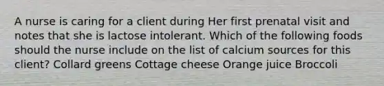 A nurse is caring for a client during Her first prenatal visit and notes that she is lactose intolerant. Which of the following foods should the nurse include on the list of calcium sources for this client? Collard greens Cottage cheese Orange juice Broccoli