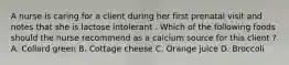 A nurse is caring for a client during her first prenatal visit and notes that she is lactose intolerant . Which of the following foods should the nurse recommend as a calcium source for this client ? A. Collard green B. Cottage cheese C. Orange juice D. Broccoli