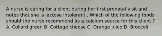 A nurse is caring for a client during her first prenatal visit and notes that she is lactose intolerant . Which of the following foods should the nurse recommend as a calcium source for this client ? A. Collard green B. Cottage cheese C. Orange juice D. Broccoli