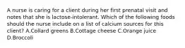 A nurse is caring for a client during her first prenatal visit and notes that she is lactose-intolerant. Which of the following foods should the nurse include on a list of calcium sources for this client? A.Collard greens B.Cottage cheese C.Orange juice D.Broccoli