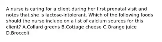 A nurse is caring for a client during her first prenatal visit and notes that she is lactose-intolerant. Which of the following foods should the nurse include on a list of calcium sources for this client? A.Collard greens B.Cottage cheese C.Orange juice D.Broccoli