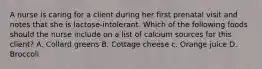 A nurse is caring for a client during her first prenatal visit and notes that she is lactose-intolerant. Which of the following foods should the nurse include on a list of calcium sources for this client? A. Collard greens B. Cottage cheese c. Orange juice D. Broccoli