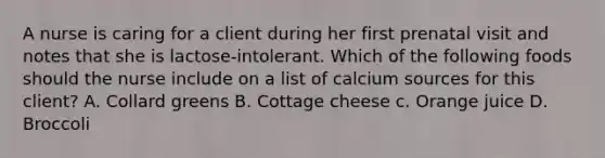 A nurse is caring for a client during her first prenatal visit and notes that she is lactose-intolerant. Which of the following foods should the nurse include on a list of calcium sources for this client? A. Collard greens B. Cottage cheese c. Orange juice D. Broccoli