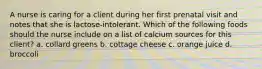 A nurse is caring for a client during her first prenatal visit and notes that she is lactose-intolerant. Which of the following foods should the nurse include on a list of calcium sources for this client? a. collard greens b. cottage cheese c. orange juice d. broccoli
