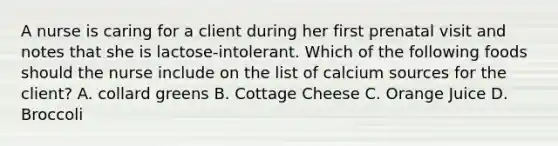 A nurse is caring for a client during her first prenatal visit and notes that she is lactose-intolerant. Which of the following foods should the nurse include on the list of calcium sources for the client? A. collard greens B. Cottage Cheese C. Orange Juice D. Broccoli