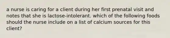 a nurse is caring for a client during her first prenatal visit and notes that she is lactose-intolerant. which of the following foods should the nurse include on a list of calcium sources for this client?