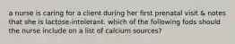 a nurse is caring for a client during her first prenatal visit & notes that she is lactose-intolerant. which of the following fods should the nurse include on a list of calcium sources?