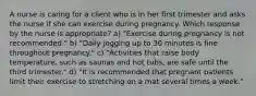 A nurse is caring for a client who is in her first trimester and asks the nurse if she can exercise during pregnancy. Which response by the nurse is appropriate? a) "Exercise during pregnancy is not recommended." b) "Daily jogging up to 30 minutes is fine throughout pregnancy." c) "Activities that raise body temperature, such as saunas and hot tubs, are safe until the third trimester." d) "It is recommended that pregnant patients limit their exercise to stretching on a mat several times a week."