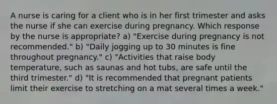 A nurse is caring for a client who is in her first trimester and asks the nurse if she can exercise during pregnancy. Which response by the nurse is appropriate? a) "Exercise during pregnancy is not recommended." b) "Daily jogging up to 30 minutes is fine throughout pregnancy." c) "Activities that raise body temperature, such as saunas and hot tubs, are safe until the third trimester." d) "It is recommended that pregnant patients limit their exercise to stretching on a mat several times a week."