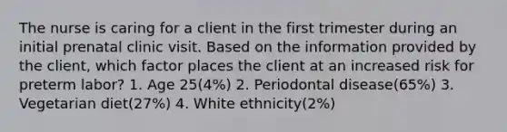 The nurse is caring for a client in the first trimester during an initial prenatal clinic visit. Based on the information provided by the client, which factor places the client at an increased risk for preterm labor? 1. Age 25(4%) 2. Periodontal disease(65%) 3. Vegetarian diet(27%) 4. White ethnicity(2%)