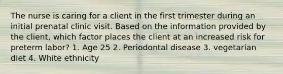 The nurse is caring for a client in the first trimester during an initial prenatal clinic visit. Based on the information provided by the client, which factor places the client at an increased risk for preterm labor? 1. Age 25 2. Periodontal disease 3. vegetarian diet 4. White ethnicity