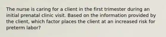 The nurse is caring for a client in the first trimester during an initial prenatal clinic visit. Based on the information provided by the client, which factor places the client at an increased risk for preterm labor?