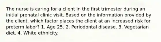 The nurse is caring for a client in the first trimester during an initial prenatal clinic visit. Based on the information provided by the client, which factor places the client at an increased risk for preterm labor? 1. Age 25. 2. Periodontal disease. 3. Vegetarian diet. 4. White ethnicity.