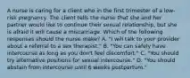 A nurse is caring for a client who in the first trimester of a low-risk pregnancy. The client tells the nurse that she and her partner would like to continue their sexual relationship, but she is afraid it will cause a miscarriage. Which of the following responses should the nurse make? A. "I will talk to your provider about a referral to a sex therapist." B. "You can safely have intercourse as long as you don't feel discomfort." C. "You should try alternative positions for sexual intercourse." D. "You should abstain from intercourse until 6 weeks postpartum."