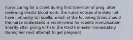 nurse caring for a client during first trimester of preg. after reviewing clients blood work, the nurse notices she does not have immunity to rubella, which of the following times should the nurse understand is recommend for rubella immunization Shortly after giving birth In the third trimester Immediately During her next attempt to get pregnant