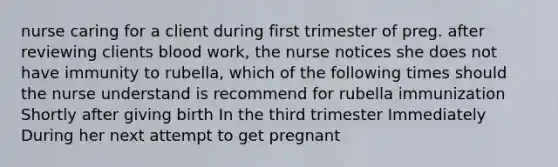 nurse caring for a client during first trimester of preg. after reviewing clients blood work, the nurse notices she does not have immunity to rubella, which of the following times should the nurse understand is recommend for rubella immunization Shortly after giving birth In the third trimester Immediately During her next attempt to get pregnant