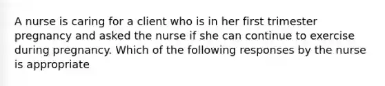 A nurse is caring for a client who is in her first trimester pregnancy and asked the nurse if she can continue to exercise during pregnancy. Which of the following responses by the nurse is appropriate