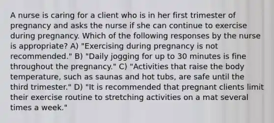 A nurse is caring for a client who is in her first trimester of pregnancy and asks the nurse if she can continue to exercise during pregnancy. Which of the following responses by the nurse is appropriate? A) "Exercising during pregnancy is not recommended." B) "Daily jogging for up to 30 minutes is fine throughout the pregnancy." C) "Activities that raise the body temperature, such as saunas and hot tubs, are safe until the third trimester." D) "It is recommended that pregnant clients limit their exercise routine to stretching activities on a mat several times a week."