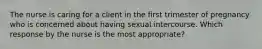 The nurse is caring for a client in the first trimester of pregnancy who is concerned about having sexual intercourse. Which response by the nurse is the most​ appropriate?