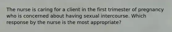 The nurse is caring for a client in the first trimester of pregnancy who is concerned about having sexual intercourse. Which response by the nurse is the most​ appropriate?