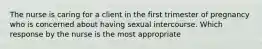 The nurse is caring for a client in the first trimester of pregnancy who is concerned about having sexual intercourse. Which response by the nurse is the most​ appropriate