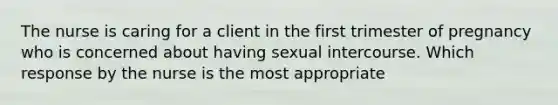 The nurse is caring for a client in the first trimester of pregnancy who is concerned about having sexual intercourse. Which response by the nurse is the most​ appropriate