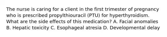 The nurse is caring for a client in the first trimester of pregnancy who is prescribed propylthiouracil (PTU) for hyperthyroidism. What are the side effects of this medication? A. Facial anomalies B. Hepatic toxicity C. Esophageal atresia D. Developmental delay