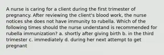 A nurse is caring for a client during the first trimester of pregnancy. After reviewing the client's blood work, the nurse notices she does not have immunity to rubella. Which of the following times should the nurse understand is recommended for rubella immunization? a. shortly after giving birth b. in the third trimester c. immediately d. during her next attempt to get pregnant