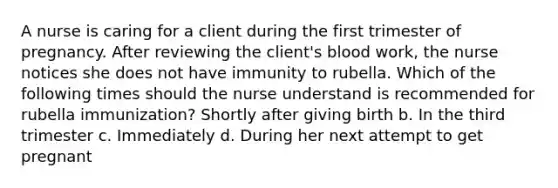 A nurse is caring for a client during the first trimester of pregnancy. After reviewing the client's blood work, the nurse notices she does not have immunity to rubella. Which of the following times should the nurse understand is recommended for rubella immunization? Shortly after giving birth b. In the third trimester c. Immediately d. During her next attempt to get pregnant