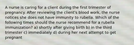 A nurse is caring for a client during the first trimester of pregnancy. After reviewing the client's blood work, the nurse notices she does not have immunity to rubella. Which of the following times should the nurse recommend for a rubella immunization? a) shortly after giving birth b) in the third trimester c) immediately d) during her next attempt to get pregnant