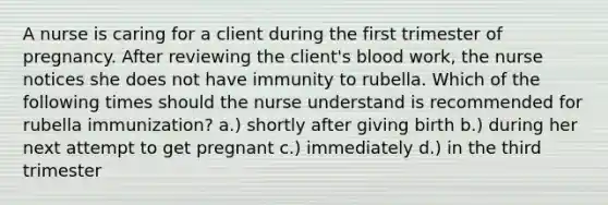 A nurse is caring for a client during the first trimester of pregnancy. After reviewing the client's blood work, the nurse notices she does not have immunity to rubella. Which of the following times should the nurse understand is recommended for rubella immunization? a.) shortly after giving birth b.) during her next attempt to get pregnant c.) immediately d.) in the third trimester