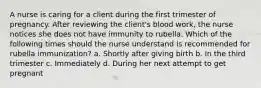 A nurse is caring for a client during the first trimester of pregnancy. After reviewing the client's blood work, the nurse notices she does not have immunity to rubella. Which of the following times should the nurse understand is recommended for rubella immunization? a. Shortly after giving birth b. In the third trimester c. Immediately d. During her next attempt to get pregnant