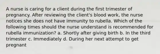 A nurse is caring for a client during the first trimester of pregnancy. After reviewing the client's blood work, the nurse notices she does not have immunity to rubella. Which of the following times should the nurse understand is recommended for rubella immunization? a. Shortly after giving birth b. In the third trimester c. Immediately d. During her next attempt to get pregnant