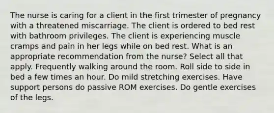 The nurse is caring for a client in the first trimester of pregnancy with a threatened miscarriage. The client is ordered to bed rest with bathroom privileges. The client is experiencing muscle cramps and pain in her legs while on bed rest. What is an appropriate recommendation from the nurse? Select all that apply. Frequently walking around the room. Roll side to side in bed a few times an hour. Do mild stretching exercises. Have support persons do passive ROM exercises. Do gentle exercises of the legs.