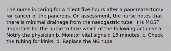 The nurse is caring for a client five hours after a pancreatectomy for cancer of the pancreas. On assessment, the nurse notes that there is minimal drainage from the nasogastric tube. It is MOST important for the nurse to take which of the following actions? a. Notify the physician b. Monitor vital signs q 15 minutes. c. Check the tubing for kinks. d. Replace the NG tube.