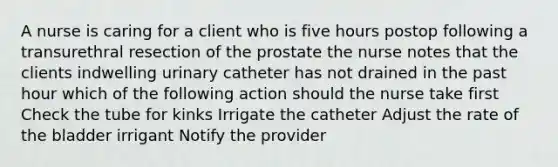 A nurse is caring for a client who is five hours postop following a transurethral resection of the prostate the nurse notes that the clients indwelling urinary catheter has not drained in the past hour which of the following action should the nurse take first Check the tube for kinks Irrigate the catheter Adjust the rate of the bladder irrigant Notify the provider