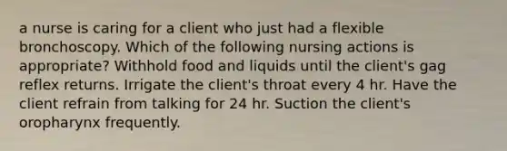 a nurse is caring for a client who just had a flexible bronchoscopy. Which of the following nursing actions is appropriate? Withhold food and liquids until the client's gag reflex returns. Irrigate the client's throat every 4 hr. Have the client refrain from talking for 24 hr. Suction the client's oropharynx frequently.