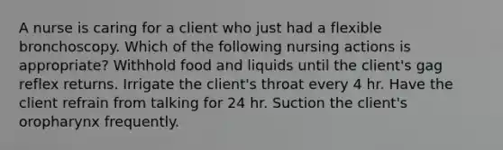 A nurse is caring for a client who just had a flexible bronchoscopy. Which of the following nursing actions is appropriate? Withhold food and liquids until the client's gag reflex returns. Irrigate the client's throat every 4 hr. Have the client refrain from talking for 24 hr. Suction the client's oropharynx frequently.