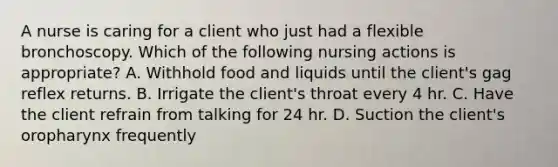 A nurse is caring for a client who just had a flexible bronchoscopy. Which of the following nursing actions is appropriate? A. Withhold food and liquids until the client's gag reflex returns. B. Irrigate the client's throat every 4 hr. C. Have the client refrain from talking for 24 hr. D. Suction the client's oropharynx frequently