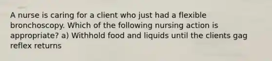 A nurse is caring for a client who just had a flexible bronchoscopy. Which of the following nursing action is appropriate? a) Withhold food and liquids until the clients gag reflex returns