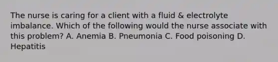 The nurse is caring for a client with a fluid & electrolyte imbalance. Which of the following would the nurse associate with this problem? A. Anemia B. Pneumonia C. Food poisoning D. Hepatitis